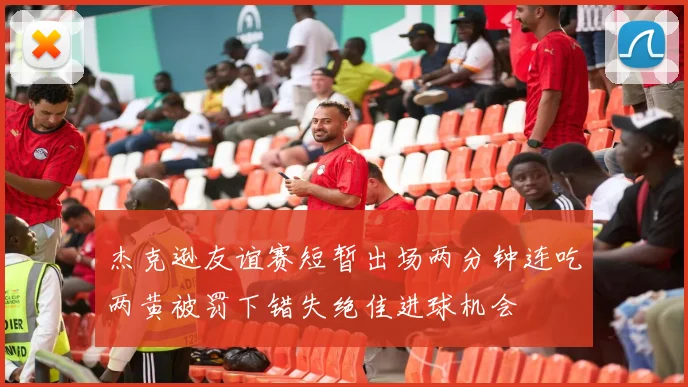 杰克逊友谊赛短暂出场两分钟连吃两黄被罚下错失绝佳进球机会