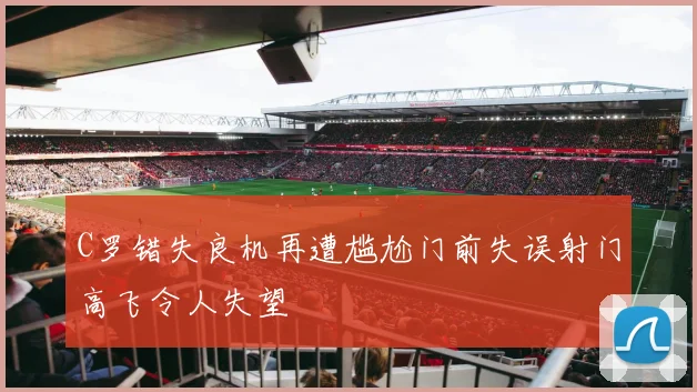 C罗错失良机再遭尴尬门前失误射门高飞令人失望