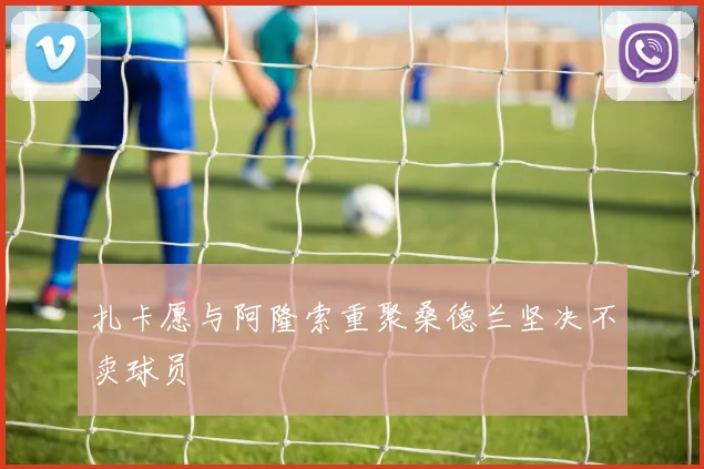 扎卡愿与阿隆索重聚桑德兰坚决不卖球员
