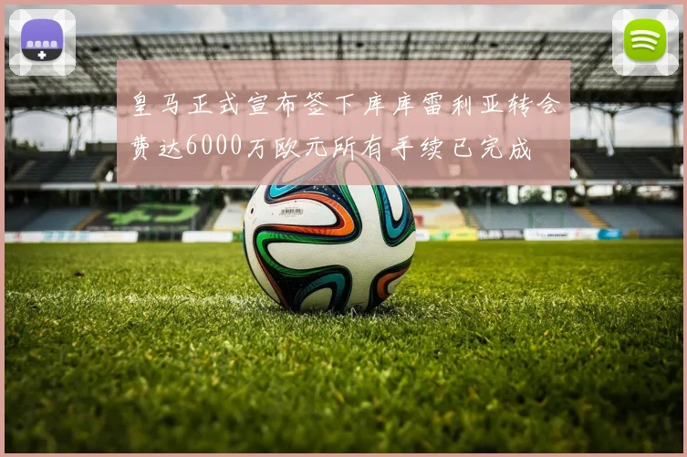 皇马正式宣布签下库库雷利亚转会费达6000万欧元所有手续已完成