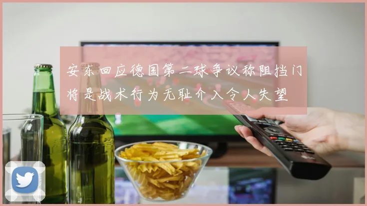 安东回应德国第二球争议称阻挡门将是战术行为无耻介入令人失望