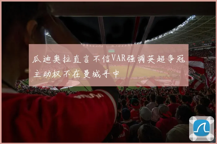 瓜迪奥拉直言不信VAR强调英超争冠主动权不在曼城手中
