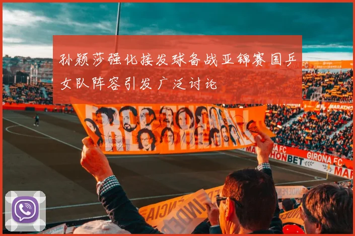 孙颖莎强化接发球备战亚锦赛国乒女队阵容引发广泛讨论