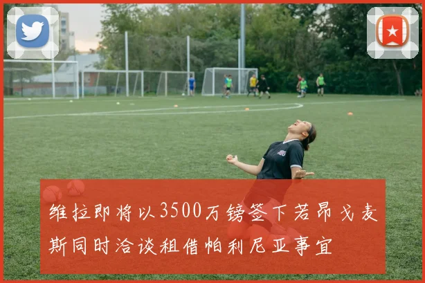 维拉即将以3500万镑签下若昂戈麦斯同时洽谈租借帕利尼亚事宜