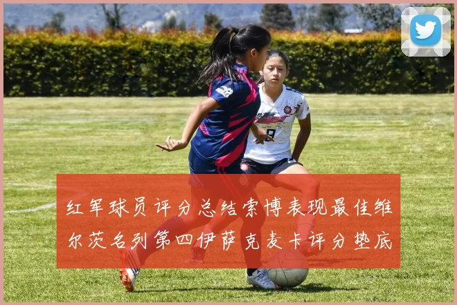 红军球员评分总结索博表现最佳维尔茨名列第四伊萨克麦卡评分垫底