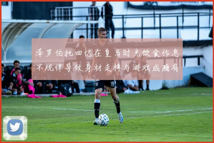 泽罗伯托回忆在皇马时光饮食作息不规律导致身材走样与游戏成瘾有关