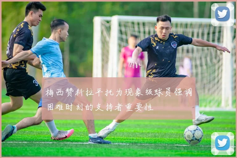 梅西赞科拉平托为现象级球员强调困难时刻的支持者重要性