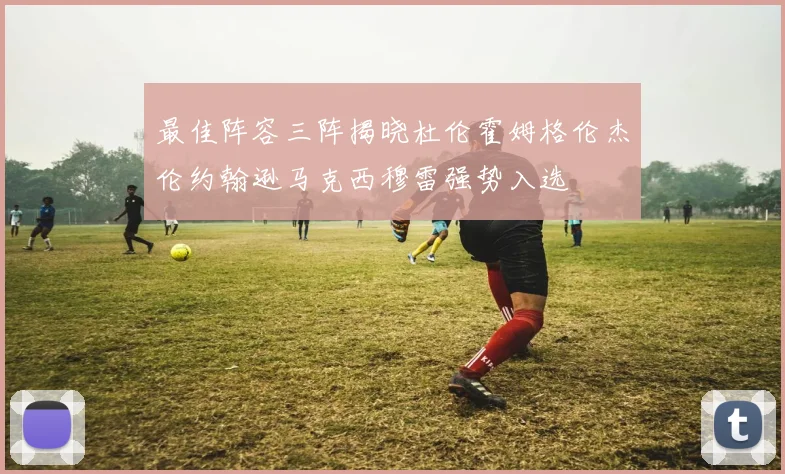最佳阵容三阵揭晓杜伦霍姆格伦杰伦约翰逊马克西穆雷强势入选