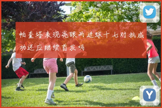 帕奎塔表现亮眼两进球十七对抗成功还应继续首发吗