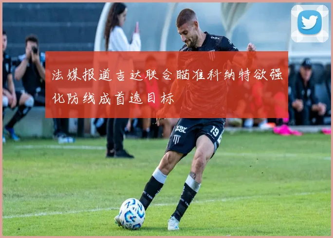 法媒报道吉达联合瞄准科纳特欲强化防线成首选目标