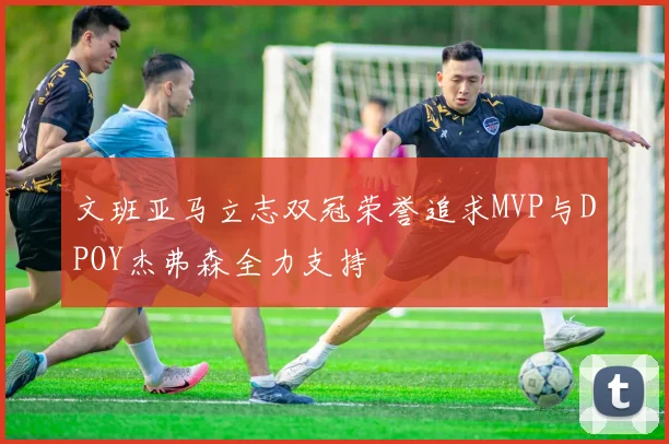 文班亚马立志双冠荣誉追求MVP与DPOY杰弗森全力支持