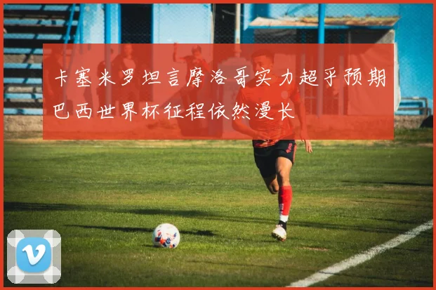 卡塞米罗坦言摩洛哥实力超乎预期巴西世界杯征程依然漫长