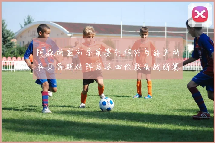 阿森纳宣布季前赛行程将与赫罗纳和贝蒂斯对阵后返回伦敦备战新赛季