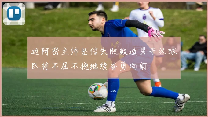 迈阿密主帅坚信失败锻造男子汉球队将不屈不挠继续奋勇向前