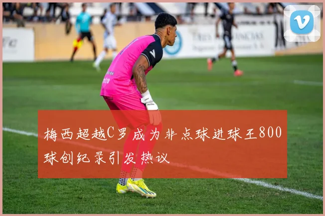 梅西超越C罗成为非点球进球王800球创纪录引发热议