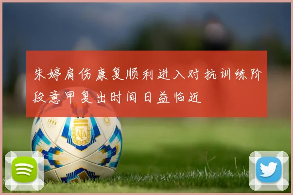 朱婷肩伤康复顺利进入对抗训练阶段意甲复出时间日益临近