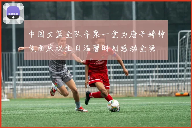 中国女篮全队齐聚一堂为唐子婷钟佳丽庆祝生日温馨时刻感动全场