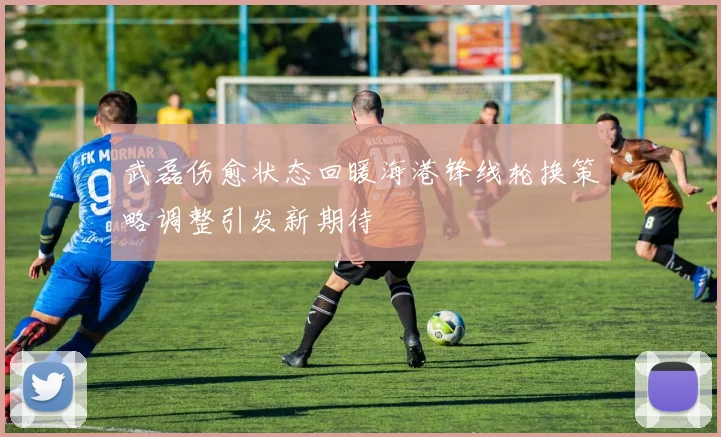 武磊伤愈状态回暖海港锋线轮换策略调整引发新期待