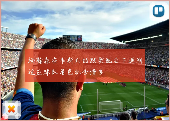杨瀚森在韦斯利的默契配合下逐渐适应球队角色机会增多