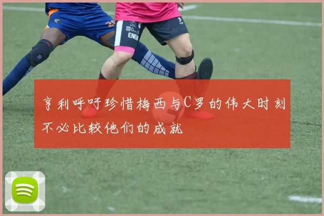 亨利呼吁珍惜梅西与C罗的伟大时刻不必比较他们的成就