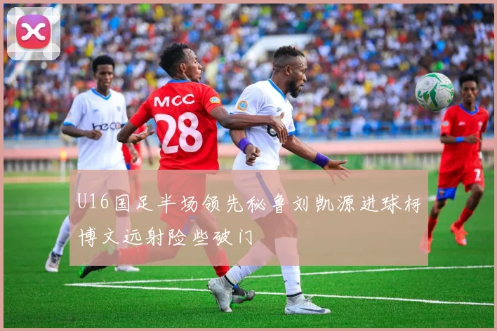 U16国足半场领先秘鲁刘凯源进球柯博文远射险些破门