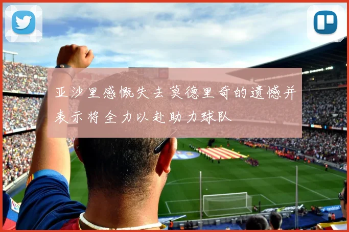 亚沙里感慨失去莫德里奇的遗憾并表示将全力以赴助力球队