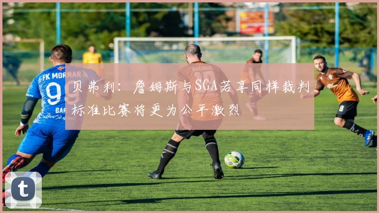 贝弗利：詹姆斯与SGA若享同样裁判标准比赛将更为公平激烈