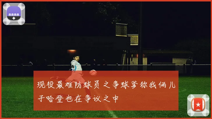 现役最难防球员之争球爹称我俩儿子哈登也在争议之中