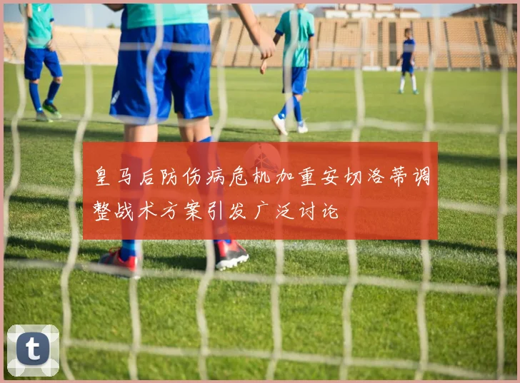 皇马后防伤病危机加重安切洛蒂调整战术方案引发广泛讨论