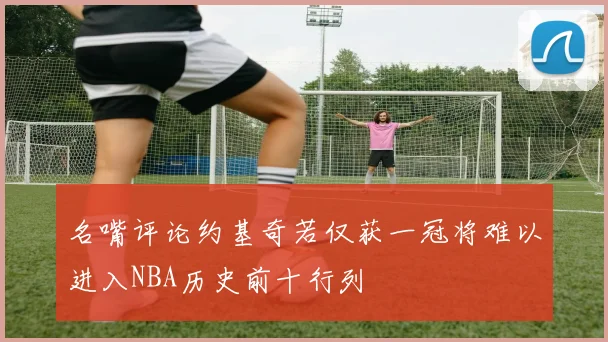 名嘴评论约基奇若仅获一冠将难以进入NBA历史前十行列