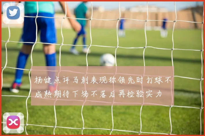 杨健点评马刺表现称领先时打球不成熟期待下场不落后再检验实力