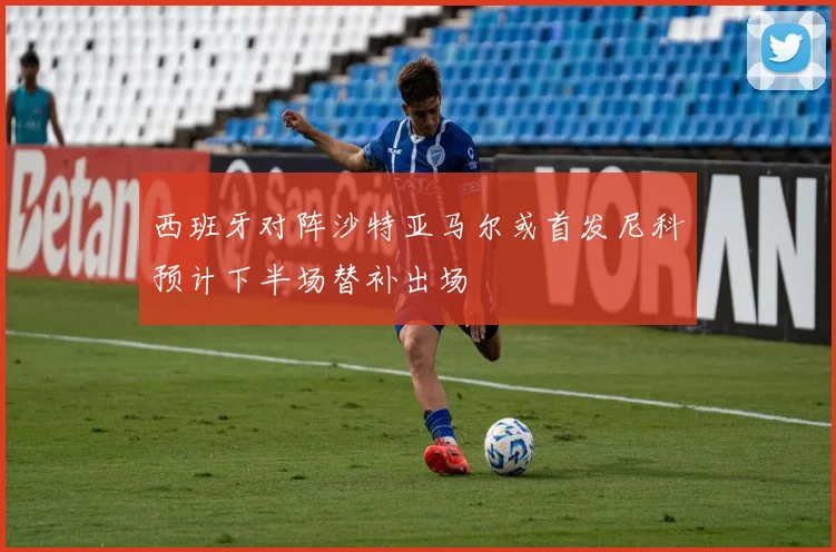 西班牙对阵沙特亚马尔或首发尼科预计下半场替补出场